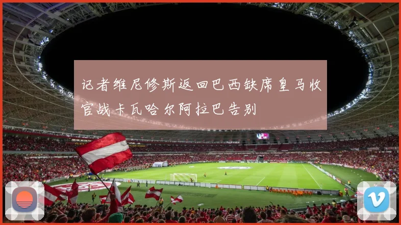 记者维尼修斯返回巴西缺席皇马收官战卡瓦哈尔阿拉巴告别