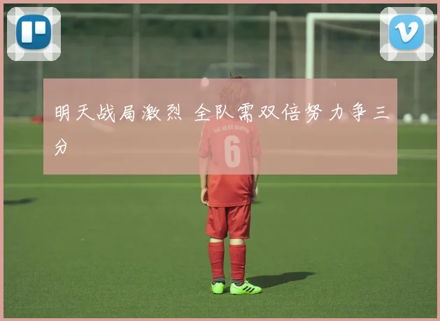明天战局激烈 全队需双倍努力争三分