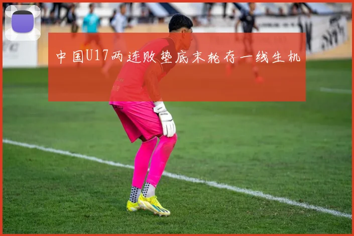 中国U17两连败垫底末轮存一线生机