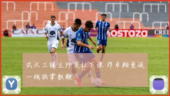 武汉三镇主帅莫拉下课 邓卓翔重返一线执掌教鞭